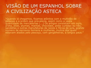 VISÃO DE UM ESPANHOL SOBRE
A CIVILIZAÇÃO ASTECA
“Quando lá chegamos, ficamos atônitos com a multidão de
pessoas e a ordem que prevalecia, assim como a vasta
quantidade de mercadorias (...) Os artigos consistiam em ouro,
prata, jóias, plumas, mantas, chocolate, peles curtidas ou não,
sandálias e outras manufaturas de raízes e fibras de juta, grande
número de escravos homens e mulheres, muitos dos quais
estavam atados pelo pescoço, com gargalheiras, a longos paus.”
 