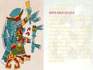FORMAVAM UMA
SOCIEDADE
HIERARQUIZADA
COMANDADA POR UM
IMPERADOR. CAMPONESES,
ARTESÃOS E
TRABALHADORES URBANOS
COMPUNHAM GRANDE
PARTE DA POPULAÇÃO A
QUAL ERA OBRIGADA A
EXERCER UM TRABALHO
COMPULSÓRIO PARA O
IMPERADOR, QUANDO ESTE
OS CONVOCAVA PARA
TRABALHOS EM OBRAS
PÚBLICAS.
 