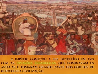 O IMPÉRIO COMEÇOU A SER DESTRUÍDO EM 1519
COM AS INVASÕES ESPANHOLAS. QUE DOMINARAM OS
ASTECAS E TOMARAM GRANDE PARTE DOS OBJETOS DE
OURO DESTA CIVILIZAÇÃO.
 