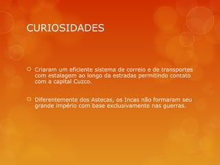 CURIOSIDADES
 Criaram um eficiente sistema de correio e de transportes
com estalagem ao longo da estradas permitindo contato
com a capital Cuzco.
 Diferentemente dos Astecas, os Incas não formaram seu
grande império com base exclusivamente nas guerras.
 