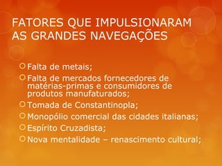 FATORES QUE IMPULSIONARAM
AS GRANDES NAVEGAÇÕES
Falta de metais;
Falta de mercados fornecedores de
matérias-primas e consumidores de
produtos manufaturados;
Tomada de Constantinopla;
Monopólio comercial das cidades italianas;
Espírito Cruzadista;
Nova mentalidade – renascimento cultural;
 