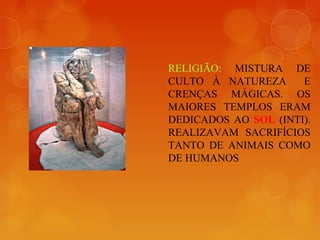 RELIGIÃO: MISTURA DE
CULTO À NATUREZA E
CRENÇAS MÁGICAS. OS
MAIORES TEMPLOS ERAM
DEDICADOS AO SOL (INTI).
REALIZAVAM SACRIFÍCIOS
TANTO DE ANIMAIS COMO
DE HUMANOS
 