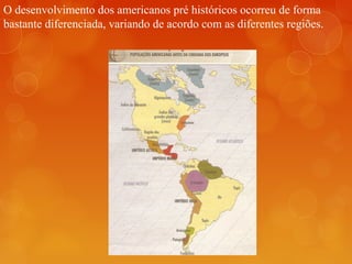 O desenvolvimento dos americanos pré históricos ocorreu de forma
bastante diferenciada, variando de acordo com as diferentes regiões.
 