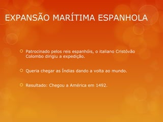 EXPANSÃO MARÍTIMA ESPANHOLA
 Patrocinado pelos reis espanhóis, o italiano Cristóvão
Colombo dirigiu a expedição.
 Queria chegar as Índias dando a volta ao mundo.
 Resultado: Chegou a América em 1492.
 