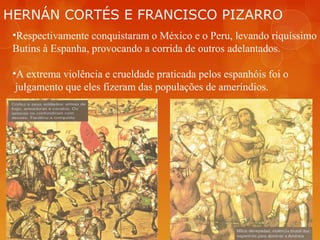 HERNÁN CORTÉS E FRANCISCO PIZARRO
•Respectivamente conquistaram o México e o Peru, levando riquíssimo
Butins à Espanha, provocando a corrida de outros adelantados.
•A extrema violência e crueldade praticada pelos espanhóis foi o
julgamento que eles fizeram das populações de ameríndios.
 