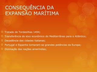 CONSEQUÊNCIA DA
EXPANSÃO MARÍTIMA
 Tratado de Tordesilhas 1494;
 Transferência do eixo econômico do Mediterrâneo para o Atlântico;
 Decadência das cidades italianas;
 Portugal e Espanha tornaram-se grandes potências da Europa;
 Dizimação das nações ameríndias;
 