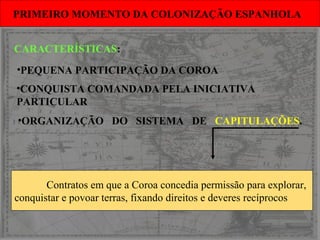 •ORGANIZAÇÃO DO SISTEMA DE CAPITULAÇÕES.
PRIMEIRO MOMENTO DA COLONIZAÇÃO ESPANHOLAPRIMEIRO MOMENTO DA COLONIZAÇÃO ESPANHOLA
Contratos em que a Coroa concedia permissão para explorar,
conquistar e povoar terras, fixando direitos e deveres recíprocos
CARACTERÍSTICAS:
•PEQUENA PARTICIPAÇÃO DA COROA
•CONQUISTA COMANDADA PELA INICIATIVA
PARTICULAR
 