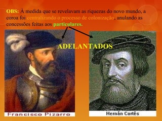 OBS: À medida que se revelavam as riquezas do novo mundo, a
coroa foi centralizando o processo de colonização, anulando as
concessões feitas aos particulares.
ADELANTADOS
 