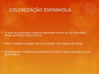 COLONIZAÇÃO ESPANHOLA
 A base da exploração colonial espanhola firmou-se na mineração:
Minas do México Potosí (Peru).
 Mita trabalho forçado sub-remunerado nas regiões de minas.
 Encomienda trabalho compulsório de tribos inteiras entregue a um
proprietário.
 