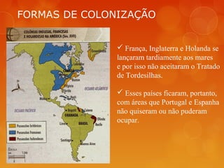 FORMAS DE COLONIZAÇÃO
 França, Inglaterra e Holanda se
lançaram tardiamente aos mares
e por isso não aceitaram o Tratado
de Tordesilhas.
 Esses países ficaram, portanto,
com áreas que Portugal e Espanha
não quiseram ou não puderam
ocupar.
 