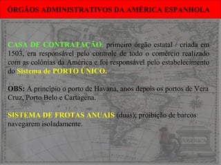 CASA DE CONTRATAÇÃO: primeiro órgão estatal / criada em
1503, era responsável pelo controle de todo o comércio realizado
com as colônias da América e foi responsável pelo estabelecimento
do Sistema de PORTO ÚNICO.
OBS: A princípio o porto de Havana, anos depois os portos de Vera
Cruz, Porto Belo e Cartagena.
SISTEMA DE FROTAS ANUAIS (duas); proibição de barcos
navegarem isoladamente.
ÓRGÃOS ADMINISTRATIVOS DA AMÉRICA ESPANHOLAÓRGÃOS ADMINISTRATIVOS DA AMÉRICA ESPANHOLA
 