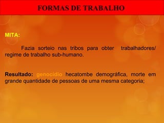 MITA:
Fazia sorteio nas tribos para obter trabalhadores/
regime de trabalho sub-humano.
Resultado: genocídio hecatombe demográfica, morte em
grande quantidade de pessoas de uma mesma categoria;
FORMAS DE TRABALHOFORMAS DE TRABALHO
 