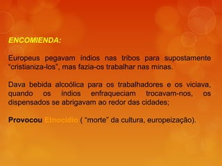 ENCOMIENDA:
Europeus pegavam índios nas tribos para supostamente
“cristianiza-los”, mas fazia-os trabalhar nas minas.
Dava bebida alcoólica para os trabalhadores e os viciava,
quando os índios enfraqueciam trocavam-nos, os
dispensados se abrigavam ao redor das cidades;
Provocou Etnocídio ( “morte” da cultura, europeização).
 