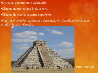 CHICHEN ITZÁ
•Os maias elaboraram o calendário.
•Sistema numérico que incluía zero.
•Sistema de escrita bastante complexo.
•Guerras e invasões causaram a destruição e o abandono de cidades-
estados desta civilização.
 