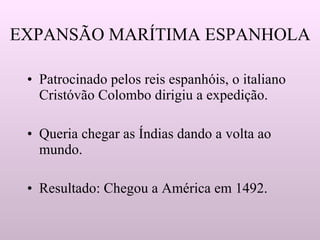 EXPANSÃO MARÍTIMA ESPANHOLA  Patrocinado pelos reis espanhóis, o italiano Cristóvão Colombo dirigiu a expedição. Queria chegar as Índias dando a volta ao mundo. Resultado: Chegou a América em 1492. 