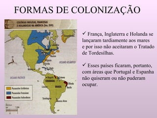 FORMAS DE COLONIZAÇÃO França, Inglaterra e Holanda se  lançaram tardiamente aos mares e por isso não aceitaram o Tratado de Tordesilhas.  Esses países ficaram, portanto,  com áreas que Portugal e Espanha não quiseram ou não puderam  ocupar. 