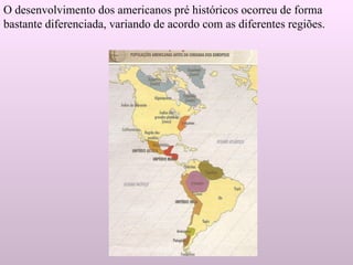 O desenvolvimento dos americanos pré históricos ocorreu de forma bastante diferenciada, variando de acordo com as diferentes regiões. 