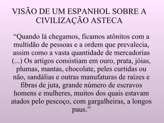 VISÃO DE UM ESPANHOL SOBRE A CIVILIZAÇÃO ASTECA “Quando lá chegamos, ficamos atônitos com a multidão de pessoas e a ordem que prevalecia, assim como a vasta quantidade de mercadorias (...) Os artigos consistiam em ouro, prata, jóias, plumas, mantas, chocolate, peles curtidas ou não, sandálias e outras manufaturas de raízes e fibras de juta, grande número de escravos homens e mulheres, muitos dos quais estavam atados pelo pescoço, com gargalheiras, a longos paus.” 