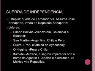 GUERRA DE INDEPENDÊNCIA
 Estopim: queda de Fernando VII. Assume José
  Bonaparte, irmão de Napoleão Bonaparte;
 Lideres:

    Simon Bolívar Venezuela, Colômbia e
     Equador;
    San Martín Argentina, Chile e Peru.

    Sucre Peru (Batalha de Ayacucho);

    O’Higgins Peru e Chile;

    Iturbide México, e sagrou imperador sob o
     nome de Agustín I abdica e executado o
     México vira República.
 