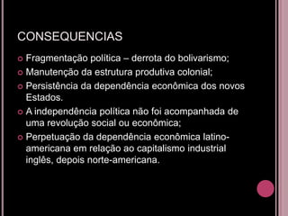 CONSEQUENCIAS
 Fragmentação política – derrota do bolivarismo;
 Manutenção da estrutura produtiva colonial;

 Persistência da dependência econômica dos novos
  Estados.
 A independência política não foi acompanhada de
  uma revolução social ou econômica;
 Perpetuação da dependência econômica latino-
  americana em relação ao capitalismo industrial
  inglês, depois norte-americana.
 