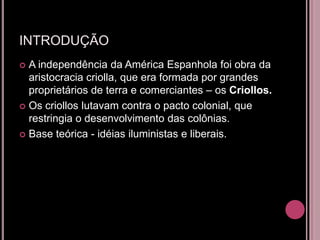 INTRODUÇÃO
 A independência da América Espanhola foi obra da
  aristocracia criolla, que era formada por grandes
  proprietários de terra e comerciantes – os Criollos.
 Os criollos lutavam contra o pacto colonial, que
  restringia o desenvolvimento das colônias.
 Base teórica - idéias iluministas e liberais.
 