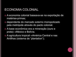 ECONOMIA COLONIAL
 A economia colonial baseava-se na exportação de
  matérias-primas;
 dependente do mercado externo monopolizado
  pela metrópole através do pacto colonial.
 A base econômica era a mineração (ouro e
  prata) México e Bolívia.
 A agricultura tropical América Central e nas
  Antilhas (sistema de “plantation”);
 