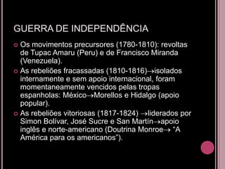 GUERRA DE INDEPENDÊNCIA
 Os movimentos precursores (1780-1810): revoltas
  de Tupac Amaru (Peru) e de Francisco Miranda
  (Venezuela).
 As rebeliões fracassadas (1810-1816) isolados
  internamente e sem apoio internacional, foram
  momentaneamente vencidos pelas tropas
  espanholas: México Morellos e Hidalgo (apoio
  popular).
 As rebeliões vitoriosas (1817-1824)  liderados por
  Simon Bolívar, José Sucre e San Martín apoio
  inglês e norte-americano (Doutrina Monroe “A
  América para os americanos”).
 