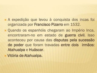  A expedição que levou à conquista dos incas foi
organizada por Francisco Pizarro em 1532.
 Quando os espanhóis chegaram ao Império Inca,
encontraram-no em estado de guerra civil. Isso
aconteceu por causa das disputas pela sucessão
de poder que foram travadas entre dois irmãos:
Atahualpa e Huáscar.
 Vitória de Atahualpa.
 