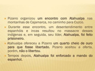  Pizarro organizou um encontro com Atahualpa nas
montanhas de Cajamarca, no caminho para Cuzco.
 Durante esse encontro, um desentendimento entre
espanhóis e incas resultou no massacre desses
indígenas e, em seguida, seu líder, Atahualpa, foi feito
prisioneiro.
 Atahualpa ofereceu a Pizarro um quarto cheio de ouro
para que fosse libertado. Pizarro aceitou a oferta,
porém, não o libertou.
 Tempos depois, Atahualpa foi enforcado a mando do
espanhol.
 