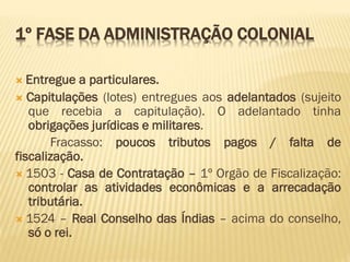 1º FASE DA ADMINISTRAÇÃO COLONIAL
 Entregue a particulares.
 Capitulações (lotes) entregues aos adelantados (sujeito
que recebia a capitulação). O adelantado tinha
obrigações jurídicas e militares.
Fracasso: poucos tributos pagos / falta de
fiscalização.
 1503 - Casa de Contratação – 1º Orgão de Fiscalização:
controlar as atividades econômicas e a arrecadação
tributária.
 1524 – Real Conselho das Índias – acima do conselho,
só o rei.
 