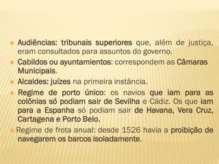  Audiências: tribunais superiores que, além de justiça,
eram consultados para assuntos do governo.
 Cabildos ou ayuntamientos: correspondem as Câmaras
Municipais.
 Alcaides: juízes na primeira instância.
 Regime de porto único: os navios que iam para as
colônias só podiam sair de Sevilha e Cádiz. Os que iam
para a Espanha só podiam sair de Havana, Vera Cruz,
Cartagena e Porto Belo.
 Regime de frota anual: desde 1526 havia a proibição de
navegarem os barcos isoladamente.
 