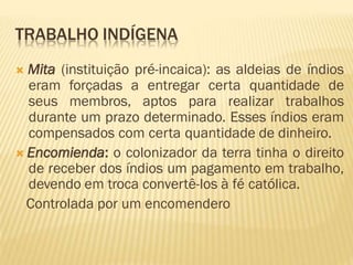 TRABALHO INDÍGENA
 Mita (instituição pré-incaica): as aldeias de índios
eram forçadas a entregar certa quantidade de
seus membros, aptos para realizar trabalhos
durante um prazo determinado. Esses índios eram
compensados com certa quantidade de dinheiro.
 Encomienda: o colonizador da terra tinha o direito
de receber dos índios um pagamento em trabalho,
devendo em troca convertê-los à fé católica.
Controlada por um encomendero
 