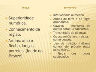 ÍNDIOS ESPANHÓIS
 Superioridade
numérica.
 Conhecimento da
região.
 Armas: arco e
flecha, lanças,
porretes (Idade do
Bronze).
 Inferioridade numérica.
 Armas de ferro e de fogo;
armaduras.
 Cavalos - "monstros de
quatro patas“ e cachorros.
 Transmissão de doenças.
 Os espanhóis foram vistos
como deuses.
 Uso da religião indígena
contra ele próprio (fator
psicológico).
 Ajuda dos povos
subjugados
 