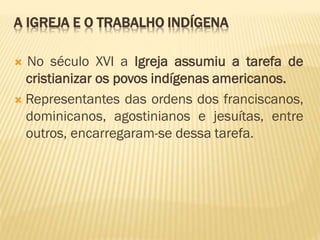 A IGREJA E O TRABALHO INDÍGENA
 No século XVI a Igreja assumiu a tarefa de
cristianizar os povos indígenas americanos.
 Representantes das ordens dos franciscanos,
dominicanos, agostinianos e jesuítas, entre
outros, encarregaram-se dessa tarefa.
 