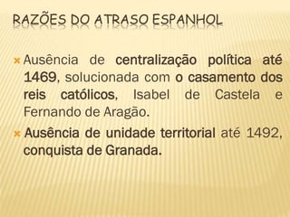 RAZÕES DO ATRASO ESPANHOL
 Ausência de centralização política até
1469, solucionada com o casamento dos
reis católicos, Isabel de Castela e
Fernando de Aragão.
 Ausência de unidade territorial até 1492,
conquista de Granada.
 