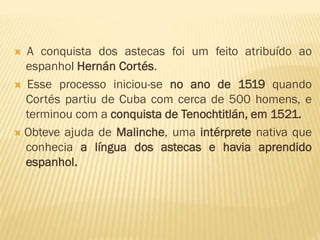  A conquista dos astecas foi um feito atribuído ao
espanhol Hernán Cortés.
 Esse processo iniciou-se no ano de 1519 quando
Cortés partiu de Cuba com cerca de 500 homens, e
terminou com a conquista de Tenochtitlán, em 1521.
 Obteve ajuda de Malinche, uma intérprete nativa que
conhecia a língua dos astecas e havia aprendido
espanhol.
 