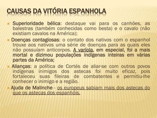 CAUSAS DA VITÓRIA ESPANHOLA
 Superioridade bélica: destaque vai para os canhões, as
balestras (também conhecidas como besta) e o cavalo (não
existiam cavalos na América);
 Doenças contagiosas: o contato dos nativos com o espanhol
trouxe aos nativos uma série de doenças para as quais eles
não possuíam anticorpos. A varíola, em especial, foi a mais
mortal e dizimou populações indígenas inteiras em várias
partes da América;
 Alianças: a política de Cortés de aliar-se com outros povos
indígenas inimigos dos astecas foi muito eficaz, pois
fortaleceu suas fileiras de combatentes e permitiu-lhe
conhecer o inimigo e a região.
 Ajuda de Malinche - os europeus sabiam mais dos astecas do
que os astecas dos espanhóis.
 