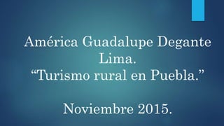 América Guadalupe Degante
Lima.
“Turismo rural en Puebla.”
Noviembre 2015.
 