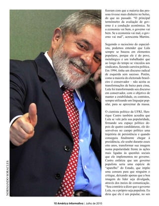 fizeram com que a maioria das pes-
                                                             soas tivesse mais dinheiro no bolso,
                                                             do que no passado. “O principal
                                                             termômetro da avaliação de gov-
                                                             erno é a condução econômica. Se
                                                             a economia vai bem, o governo vai
                                                             bem. Se a economia vai mal, o gov-
                                                             erno vai mal”, acrescenta Martins.

                                                             Seguindo o raciocínio do especial-
                                                             ista, podemos entender que Lula
                                                             sempre se baseou em elementos
                                                             populares, porque ele é do povo,
                                                             metalúrgico e um trabalhador que
                                                             ao longo do tempo se vinculou aos
                                                             sindicatos, fazendo carreira política.
                                                             Em 1994, tinha um discurso radical
                                                             de esquerda sem sucesso. Porém,
                                                             como a maioria do eleitorado brasil-
                                                             eiro é conservador – não aceita as
                                                             transformações de baixo para cima,
                                                             Lula foi transformando seu discurso
                                                             em conservador, com o objetivo de
                                                             manter a estabilidade, os contratos,
                                                             sempre utilizando um linguajar pop-
                                                             ular, para se aproximar da massa.

                                                             O cientista político da UFRJ, Hen-
                                                             rique Castro também acredita que
                                                             Lula se vale pela sua popularidade,
                                                             firmando seu espaço político de-
                                                             pois de quatro candidaturas, ele de-
                                                             senvolveu no campo político uma
                                                             trajetória de persistência e quando
                                                             conseguiu finalmente chegar à
                                                             presidência, ele soube durante esses
                                                             oito anos, transformar sua imagem
                                                             numa popularidade frente às ações
                                                             mais ligadas às questões sociais
                                                             que ele implementou no governo.
                                                             Castro enfatiza que um governo
NORMANDO SORACLES




                                                             populista seria uma espécie de
                                                             “aparelho” do Estado, que impõe
                                                             uma censura para que ninguém o
                                                             critique, deixando apenas que a boa
                                                             imagem do líder seja divulgada,
                                                             através dos meios de comunicação.
                                                             “Sou contrário a dizer que o governo
                                                             Lula, ou o próprio seja populista. Eu
                                                             diria que ele é um popular, no sen

                    10 América Informativa | Julho de 2010
 