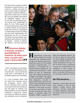 tido desse termo conseguir traduzir




                                                                                                                            MANOEL MARQUES
exatamente a reação da massa - que
o aprova, o admira, seja pelo car-
isma ou pelas políticas aplicadas”.
Em relação às políticas públicas, o
especialista explica que na maioria
das vezes elas ganham uma espécie
de “roupagem” especial – que se-
ria um meio do marketing do gov-
erno passar mais simplicidade às
ações de Lula. Então quando ele
cria uma nomenclatura como o PAC
e o Bolsa Família, é uma forma de
tornar mais acessível, à população,
o conhecimento do tipo de política
que está sendo implementada. Não
esquecendo que há um interesse
em utilizar essa boa imagem, prin-
cipalmente pela dinâmica da políti-
ca regional – quando os políticos
que apóiam o governo procuram




“    Devemos debater
o assunto, criando a

                             “          H
possibilidade de
construir, de baixo para          istoricamente, o termo pop-                     abusa da propaganda pessoal, afir-
cima, um país mais                ulismo acabou por ser mais                      ma não ser igual aos outros políti-
                         identificado com fenômenos políti-                       cos, toma medidas autoritárias, não
justo e democrático      cos típicos da América Latina, prin-                     respeita os partidos políticos e insti-
                                        cipalmente a partir de 1930, estando      tuições democráticas, diz que é ca-
                                        associado à industrialização, à ur-       paz de resolver todos os problemas
                                        banização e à dissolução das es-          e possui um comportamento bem
 “colar” sua imagem a esses progra-     truturas políticas oligárquicas, que      carismático. É muito comum en-
mas – que são considerados positi-      concentravam firmemente o poder           contrarmos governos populistas em
vos pela massa - que na maioria das     político na mão de aristocracias          países com grandes diferenças soci-
vezes sente a necessidade de ver        rurais. Daí a gênese do populismo,        ais e presença de pobreza e miséria.
resultados práticos na sua realidade.   no Brasil, estar ligada à Revolução
                                        de 1930, que derrubou a República
E o Lula conseguiu tornar tudo          Velha oligárquica, colocando no           do Dicionário...
isso muito real e presente, através     poder Getulio Vargas, que viria a ser
da divulgação dessas ações.             a figura central da política brasileira   Populismo: “ação política que toma
Por fim, afirmarmos que se trata de     até seu suicídio em 1954. O termo         como referência e fonte de legit-
um erro grave dizer que um líder que    populismo é uma forma de gover-           imidade o cidadão comum, cujos
tem sido capaz de construir, com        nar em que o governante se utiliza        interesses, pretende representar”,
políticas públicas, um novo ambiente    de vários recursos para obter apoio       ou “política fundada no aliciamento
econômico e social para o desen-        popular. O populista utiliza uma          das classes sociais de menor poder
volvimento de milhões de pessoas,       linguagem simples e popular, usa e        aquisitivo”.
seja entendido como um populista.


                                    12 América Informativa | Julho de 2010
 