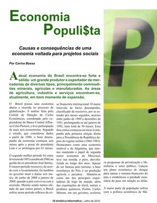 Economia
    Populi$ta
     Causas e consequências de uma
  economia voltada para projetos sociais

Por Carina Basso



A    atual economia do Brasil encontra-se forte e
     sólida: um grande produtor e exportador de mer-
cadorias de diversos tipos, principalmente commodi-
ties minerais, agrícolas e manufaturados. As áreas
de agricultura, indústria e serviços encontram-se,
atualmente, em bom momento de expansão.
O Brasil possui uma economia              se financeira internacional. O maior
aberta e inserida no processo de          intervalo de baixo desempenho,
globalização. A análise feita pelo        classificado de recessivo, por se es-
Comitê de Datação de Ciclos               tender por meses seguidos, ocorreu
Econômicos, coordenado pelo ex-           entre junho de 1989 e dezembro de
presidente do Banco Central Affon-        1991, prolongando-se até janeiro de
so Celso Pastore, e teve participação     1992, num total de 30 meses. Essa
de mais seis economistas. Segundo         fase crítica começou em meio à cam-
o estudo, que considerou dados            panha pela primeira eleição direta
a partir de 1980, o bom desem-            para a Presidência da República de-
penho da economia começou seis            pois do regime militar (1964-1985).
meses após a posse do presidente          Destacamos como uma economia
Lula e se prolongou por 61 meses.         instável a da Argentina, que mes-
                                          mo mantendo o papel de segunda
O segundo melhor período foi entre        maior economia do Mercosul,
fevereiro de 1987 e outubro de 1988, na   teve sua moeda, o peso, desvalo-
gestão do ex-presidente José Sarney.      rizada ao longo dos anos. Apesar        os programas de privatização e lib-
O menor período recessivo, de acor-       de ser famosa pelo turismo, a base      eralizou o setor público. Lançou
do com o levantamento, foi também         econômica do País é na produção         um plano econômico de choque
no governo atual e durou seis me-         agrícola e pecuária. Mantém-se          para sanear o sistema financeiro do
ses: de junho de 2008 a janeiro de        como um dos principais expor-           país e estabeleceu a paridade mon-
2009, quando o país conviveu com a        tadores de trigo do mundo, além         etária do peso em relação ao dólar.
recessão. Mesmo sendo menos afe-          das exportações de têxtil, metais e
tado do que outros países, o Brasil       produtos químicos. Porém, Carlos        A maior parte da população sofreu
sofreu nesse período reflexos da cri-     Ménem, em seu governo, acelerou         com a política econômica de Mé-

                                      18 América Informativa | Julho de 2010
 