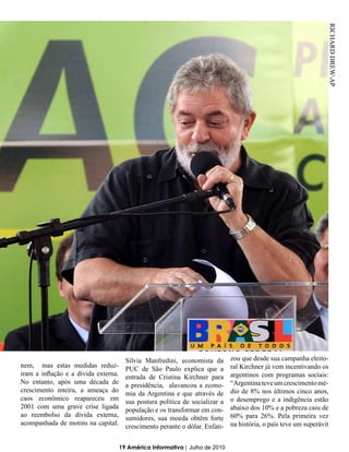 RICHARD DREWAP



                                        Silvia Manfredini, economista da       zou que desde sua campanha eleito-
nem, mas estas medidas reduz-                                                  ral Kirchner já vem incentivando os
                                        PUC de São Paulo explica que a
iram a inflação e a dívida externa.                                            argentinos com programas sociais:
                                        entrada de Cristina Kirchner para
No entanto, após uma década de                                                 “Argentina teve um crescimento mé-
                                        a presidência, alavancou a econo-
crescimento inteira, a ameaça do                                               dio de 8% nos últimos cinco anos,
                                        mia da Argentina e que através de
caos econômico reapareceu em                                                   o desemprego e a indigência estão
                                        sua postura política de socializar a
2001 com uma grave crise ligada                                                abaixo dos 10% e a pobreza caiu de
                                        população e os transformar em con-
ao reembolso da dívida externa,                                                60% para 26%. Pela primeira vez
                                        sumidores, sua moeda obtêm forte
acompanhada de motins na capital.                                              na história, o país teve um superávit
                                        crescimento perante o dólar. Enfati-


                                      19 América Informativa | Julho de 2010
 