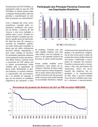 fiscal primário de US$ 10 bilhões, as     Participação dos Principais Parceiros Comerciais
exportações estão na casa dos US$                    nas Exportações Brasileiras
50 bilhões. O salário mínimo subiu
e empregos foram gerados, tudo isso




                                                                                                                 Folha de S.Paulo
permitiu a transformação de mil-
hões de pessoas em consumidores”

Com a chegada das crises socio-
econômicas, causadas pelas ex-
periências neoliberais dos gover-
nos de direita, a América do Sul
virou-se a uma nova realidade, a
política para o povo. Visando en-
contrar soluções e medidas que mu-
dasse o quadro geral sul americano.
No final dos anos 90, começou a
sucessão de candidatos populis-
tas sendo eleitos para comandar os
países que até então, enfrentavam
governos elitistas, imperialistas e     de mudança. Fazendo com que           na burocracia das aquisições da casa
com visões voltadas ao Governo.         cada cidadão sonhasse com uma         própria e de automóveis; Ampliar-
Os presidentes populistas adotaram      vida melhor, com um emprego es-       am de uma forma geral o poder de
novas perspectivas para seus países.    tável e o tão esperado incentivo do   compra das classes média e baixa de
Ana Maria Afonso, cientista social      Governo as classes desfavorecidas.    seus países, viabilizando o cresci-
e economista da USP explica que                                               mento do consumo dos mesmos.
os planos governamentais foram          Foram criadas medidas socio- Fazendo a economia girar e crescer.
voltados para as populações de          econômicas, como planos de as- Antes o foco, dos governantes Sul
baixa renda. Defendendo os dire-        sistência a famílias de baixa renda; Americanos, estava nas priva-
itos humanos, as centrais sindicais,    incentivo para as crianças frequenta- tizações das empresas, nas ex-
as organizações não governamen-         rem as aulas; planos para facilitar o portações e na macroeconomia
tais e os partidos de esquerda. E       crédito de pessoas que não possuem do País. Hoje o governo também
que, em sua maioria, os candidatos      renda ou possui uma renda limitada criou diversos trabalhos para man-
elegeram-se por passarem a ideia        às necessidades familiares; redução ter e alavancar a macroeconomia.



         Percentual do produto da América do Sul no PIB mundial-1980/2005




                                    20 América Informativa | Julho de 2010
 