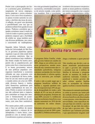 Porém com a preocupação em faz-         nos com governantes populistas, em      econômico dos mesmos vem preocu-
er a economia girar, possibilitou o     sua maioria, constituídos como país-    pando as atuais potências mundiais,
surgimento de novos empregos,           es de terceiro mundo, como potên-       por terem conseguido criar e manter
novas empresas e novos consumi-         cias mundiais. Pois o crescimento       um padrão socioeconômico sólido.
dores. Com o novo foco econômico,




                                                                                                                  ROGÉRIO ALBUQUERQUE
os países tiveram aumento no con-
sumo, e declínio das taxas de juros.
A inflação, em geral vem decaindo
e possibilitando com isso que os
produtos tenham forte queda em seus
preços. Podemos considerar que o
quadro econômico atual é muito fa-
vorável a todos os países, porém não
podemos esquecer que a facilidade
de crédito na praça também acar-
reta diversos problemas, tais como:
o crescimento de inadimplentes.

Segundo Julien Schwab, econo-

                                                 Bolsa família para quem?
mista da Universidade de São Pau-
lo, os governos populistas apenas
seguiram o que já vinha sendo feito
nos governos anteriores. Que os
planos econômicos hoje estabeleci-      O programa Bolsa Família, criado        chega a realmente a quem precisa?
dos foram criados há muitos anos,       pelo governo federal em outubro de
porém não se popularizavam, por         2003, chega ao seu sétimo ano com Vale ressaltar que devido a um ca-
terem como foco a macroeconomia.        novas perspectivas, atender mora- dastro atualizado periodicamente
E os atuais governantes, através        dores de ruas, remanescentes das co-
                                                                          (o qual o governo não estipulou
de suas políticas populares con-        munidades quilombolas, indígenas  o período) mais de 2 milhões de
seguiram transformar a economia         e pessoas acampadas dos movimen-  famílias já deixaram o programa
elitizada em uma economia com           tos direcionados à reforma agrária,
                                                                          devido ao aumento da renda ou
base na população de baixa renda.       como os sem-terra, por exemplo.   auditorias realizadas. Contudo, é
Este foi um dos motivos pelo qual                                         paradoxal o mesmo governo não
o mundo entrou em crise em 2009,    É certo e não se pode negar que o saber estimar quantas famílias
onde diversos bancos e institu-     programa beneficiou milhões de entre os acampados da reforma
ições financeiras quebraram pela    famílias e, segundo apontam estu- agrária recebem o mesmo benefício.
grande inadimplência de seus cli-   dos, foi responsável por 20% da que-
entes. Porém os países sul america- da da desigualdade de renda e pela Não estamos levantando uma bandei-
nos não sofreram tanto o impacto,   redução de 8% na taxa de pobreza ra contra as pessoas que lutam pela
pois caminham ao longo dos anos,    adotada pelo programa. Somente até tão sonhada reforma agrária, porém
com o fortalecimento da econo-      o ano 2009, cerca de 11,1 milhões de diversos benefícios são direcionados
mia, com base na política de con-   famílias receberam o benefício e esse a essas pessoas, como descontos em
sumo, com uma base sustentável.     número aumentará em 2010 devido universidades, cotas específicas etc.
                                    ao acréscimo de outras classes. sem que haja um controle, o que nos
Pois nestes países onde a economia                                        faz pensar: de que lado eles estão e
tem o foco no público de menor Entretanto, até que ponto essa verba, de que lado o governo está... Dos
poder aquisitivo, o número de in- que alcançou no ano de 2009 o pata- brasileiros que realmente precisam,
adimplentes é muito baixo, com- mar de R$ 12,5 bilhões em benefícios, é que aparentemente ninguém está!
parando-se com os demais países.
Consideramos os países sul america-


                                       21 América Informativa | Julho de 2010
 