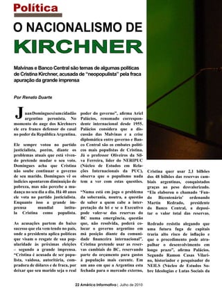Política
O NACIONALISMO DE
KIRCHNER
Malvinas e Banco Central são temas de algumas políticas
de Cristina Kirchner, acusada de “neopopulista” pela fraca
apuração da grande imprensa


Por Renato Duarte
                                                                            “
J     uan Domingues é um cidadão
      argentino peronista. No
momento do auge dos Kirchners
                                      poder do governo”, afirma Ariel
                                      Palácios, renomado correspon-
                                      dente internacional desde 1955.
ele era franco defensor do casal      Palácios considera que a dis-
no poder da República Argentina.      cussão das Malvinas e a crise
                                      diplomática entre governo e Ban-
Ele sempre votou no partido           co Central são os embates políti-
justicialista, porém, diante os       cos mais populistas de Cristina.
problemas atuais que está viven-      Já o professor Oliveiros da Sil-
do pretende mudar o seu voto.         va Ferreira, líder do NERIPUC
Domingues acha que Cristina           (Núcleo de Estudos em Rela-
não soube continuar o governo         ções Internacionais da PUC), Cristina quer usar 2,1 bilhões
de seu marido. Domingues vê os        observa que o populismo nada dos 48 bilhões das reservas cam-
indicies apontarem diminuição de      tem a ver com estas questões. biais argentinas, conquistados
pobreza, mas não percebe a mu-                                          graças ao peso desvalorizado.
dança no seu dia a dia. Há 40 anos    “Numa está em jogo o problema “Ela elaborou o chamado ‘Fun-
ele vota no partido justicialista.    da soberania, noutra, a questão do Bicentenário’ ordenando
Enquanto isso a grande im-            de saber a quem cabe a inter- Martín Redrado, presidente
prensa        mundial       intitu-   pretação da lei e se o Executivo do Banco Central, a deposi-
la Cristina como populista.           pode valer-se das reservas do tar o valor total das reservas.
                                      BC numa emergência, questão
As acusações partem do baixo          que, não resolvida, poderá co- Redrado resistiu alegando que
sucesso que ela vem tendo no país,    locar o governo argentino em uma futura fuga de capitais
onde a presidenta aplica políticas    má posição diante da comuni- traria alto risco de inflação e
que visam o resgate de sua pop-       dade financeira internacional”. que o procedimento pode atra-
ularidade às próximas eleições        Cristina pretende usar as reser- palhar o desenvolvimento em
– segundo a grande imprensa.          vas cambiais do BC, reservando longo prazo”, afirma Palácios.
“Cristina é acusada de ser popu-      parte do orçamento para gastos Segundo Ramon Casas Vilari-
lista, vaidosa, autoritária, com-     à população mais carente. Em no, historiador e pesquisador do
pradora de dólares e de fraca, por    um ano em que a Argentina esta NEILS (Núcleo de Estudos So-
deixar que seu marido seja o real     fechada para o mercado externo, bre Ideologias e Lutas Sociais da


                                  22 América Informativa | Julho de 2010
 