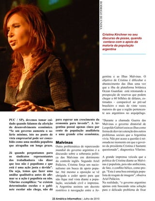 RODRIGO BUENDIA
                                                                                   Cristina Kirchner no seu
                                                                                   discurso de posse, quando
                                                                                    contava com o apoio da
                                                                                   maioria da população
                                                                                   argentina




                                                                                   gentina e as Ilhas Malvinas. O
                                                                                   objetivo de Cristina é dificultar o
                                                                                   abastecimento das ilhas uma vez
                                                                                   que a ilha de plataforma britânica
                                                                                   Ocean Guardian está retomando a
                                                                                   prospecção de reservas que podem
                                                                                   chegar a 60 bilhões de dólares, es-
                                                                                   timados - comparável ao pré-sal
                                                                                   brasileiro e mais de vinte vezes
                                                                                   maiores do que a região pertencen-
                                                                                   te aos argentinos no arquipélago.

PUC / SP), devemos tomar cui-        para esperar um crescimento da                “Durante a chamada Guerra das
dado quando falamos da aferição      economia para investir”. A Ar-                Malvinas o governo ditatorial de
do desenvolvimento econômico.        gentina possui apenas cinco por               Leopoldo Galtieri usou as ilhas como
“Se um governo aumenta o sa-         cento de população analfabeta                 forma de desviar a atenção dos outros
lário mínimo, isto no ponto de       e uma grande crise econômica.                 problemas sociais que a Argentina
vista empresarial pode ser conce-                                                  vivia. Não por acaso a questão é ret-
bido como uma medida populista       Malvinas                                      omada no momento em que o gover-
que atrapalha em longo prazo.        Outra problemática de repercussão             no da presidenta Cristina é bastante
                                     mundial do governo argentino é a              questionado”, diagnostica Vilarino.
Já quando perguntamos para           discussão sobre a soberania políti-
os sindicatos representantes         ca das Malvinas em detrimento                 A grande imprensa veicula que a
dos trabalhadores vão dizer          do controle inglês. Segundo Ariel             política de Cristina diante as Malvi-
que isso não é populismo e que       Palácios, Cristina força um nacio-            nas é populista, pois não ambiciona,
está é uma ação justa e devida”.     nalismo em busca de apoio popu-               de fato, o conflito bélico, como pre-
Ou seja, temos que fazer uma         lar. Até mesmo a oposição se vê               ga. “Esta é uma boa estratégia popu-
análise qualitativa antes de afir-   obrigada a ceder apoio para que               lista de resgate de imagem”, observa
mar se a ação é populista ou não.    não fique mal vista diante a popu-            Ariel Palácios.
Vilarino exemplifica: “se existem    lação, sociedade civil e imprensa.            Na realidade, “o governo argentino
determinadas escolas e o gabi-       A Argentina assinou um decreto                apenas está buscando uma solução
nete escolar não chega, não dá       restritivo à navegação entre a Ar-            para o delicado problema de fixar

                                 23 América Informativa | Julho de 2010
 
