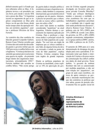 definitivamente qual é o Estado que     de guerra dada à situação política e    erno de Cristina segundo pesquisa
            tem soberania sobre as ilhas. A In-     econômica em que a Argentina se en-     divulgada em fevereiro pela em-
            glaterra invoca o uti possidetis em     contra e dada também à conjuntura       presa privada Consulta Mitofsky?
            seu favor, pois desde o século XIX      internacional, que seria desfavorável   “Ainda que esforços ideológicos
            tem a posse das ilhas; “A Argentina     a qualquer ato de guerra. Ademais,      tendam a mascarar a realidade, a
            recorre ao argumento de que os in-      é preciso ter presente que a sobera-    crise econômica faz com que os
            gleses conquistaram as ilhas pela       nia não se exerce sobre o petróleo,     trabalhadores argentinos percebam
            força e ao de que elas foram, desde     mas sim sobre a ilha”.                  que a realidade não é aquela que
            muito tempo antes da operação mil-      Por outro lado dentre as medidas        está sendo proferida nos discursos”,
            itar, um território argentino”, anal-   consideradas “populistas” na atual      observa Ramon Casas Vilarino. A
            isa o professor Oliveiros da Silva      Argentina, Vilarino destaca o cer-      pobreza caiu de 54% (2003) para
            Ferreira.                               ceamento da imprensa aplicado por       13% (2009) de acordo com dados
                                                    Cristina. Para o professor a imp-       do governo, ou 30% a 40% (2009)
            Ao contrário dos dias sombrios do       rensa ainda é o principal veículo de    segundo economistas independent-
            falecido general Leopoldo Galtieri,     acesso do líder populista até a pop-    es e a igreja católica (2009) - porém,
            Ramon Casas Vilarino acredita que       ulação. “Se você tem um órgão da        em 2006 a pobreza era de 23,4%.
            Cristina não está sendo tão descuida-   imprensa que se coloca contrário a
            da quanto o governo militar que em      este líder, de alguma forma ele deve    O aumento de 2006 para cá é uma
            1982 provocou o conflito bélico com     ser cerceado e calado no ponto de       demonstração do desapego da pop-
            a Inglaterra. “Cristina já declarou de  vista do líder populista”, explica      ulação para com a presidenta. É in-
            antemão que jamais provocaria mais      Vilarino. Cristina comprou briga        teressante notar que diante a inter-
            uma guerra na região, ela pretende      com órgãos da grande imprensa.          venção de Cristina a diversos meios
            brigar dentro dos organismos inter-                                             de comunicação fica difícil confiar
            nacionais, principalmente ONU”. Diante as políticas populares de                nos dados do atual governo. Neste
            Ferreira também não acredita no Cristina na atualidade, como expli-             âmbito, “o governo da senhora
            conflito bélico. “Não existe perigo car os 18% de aprovação do gov-             Kirchner não tem se caracterizado
                                                                                            por medidas populistas, a não ser
                                                                                            com relação aos ‘piqueteiros’, um
                                                                                            grupo de ação cujos membros, em
                                                                                            troca de apoio ostensivo ao gov-
                                                                                            erno e atacando manifestações dos
                                                                                            que são contrários às políticas que
                                                                                            este adota, gozam de posição rela-
                                                                                            tivamente boa no quadro social do




                                                                                            Cristina Kirchner é
                                                                                            mais uma
                                                                                            representante de
                                                                                            estado nacionalista
                                                                                            da América Latina
DIEGO GILDICE




                                              24 América Informativa | Julho de 2010
 