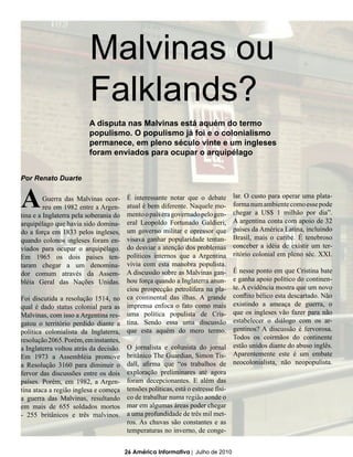Malvinas ou
                         Falklands?
                         A disputa nas Malvinas está aquém do termo
                         populismo. O populismo já foi e o colonialismo
                         permanece, em pleno século vinte e um ingleses
                         foram enviados para ocupar o arquipélago


Por Renato Duarte


A        Guerra das Malvinas ocor-
         reu em 1982 entre a Argen-
tina e a Inglaterra pela soberania do
                                        É interessante notar que o debate
                                        atual é bem diferente. Naquele mo-
                                        mento o país era governado pelo gen-
                                                                                 lar. O custo para operar uma plata-
                                                                                 forma num ambiente como esse pode
                                                                                 chegar a US$ 1 milhão por dia”.
arquipélago que havia sido domina-      eral Leopoldo Fortunado Galdieri,        A argentina conta com apoio de 32
do a força em 1833 pelos ingleses,      um governo militar e opressor que        países da América Latina, incluindo
quando colonos ingleses foram en-       visava ganhar popularidade tentan-       Brasil, mais o caribe. É tenebroso
viados para ocupar o arquipélago.       do desviar a atenção dos problemas       conceber a idéia de existir um ter-
Em 1965 os dois países ten-             políticos internos que a Argentina       ritório colonial em pleno séc. XXI.
taram chegar a um denomina-             vivia com esta manobra populista.
dor comum através da Assem-             A discussão sobre as Malvinas gan-       É nesse ponto em que Cristina bate
bléia Geral das Nações Unidas.          hou força quando a Inglaterra anun-      e ganha apoio político do continen-
                                        ciou prospecção petrolífera na pla-      te. A evidência mostra que um novo
Foi discutida a resolução 1514, no      ca continental das ilhas. A grande       conflito bélico esta descartado. Não
qual é dado status colonial para as     imprensa enfoca o fato como mais         existindo a ameaça de guerra, o
Malvinas, com isso a Argentina res-     uma política populista de Cris-          que os ingleses vão fazer para não
gatou o território perdido diante a     tina. Sendo essa uma discussão           estabelecer o diálogo com os ar-
política colonialista da Inglaterra,    que esta aquém do mero termo.            gentinos? A discussão é fervorosa.
resolução 2065. Porém, em instantes,                                             Todos os coirmãos do continente
a Inglaterra voltou atrás da decisão.   O jornalista e colunista do jornal estão unidos diante do abuso inglês.
Em 1973 a Assembléia promove            britânico The Guardian, Simon Tis- Aparentemente este é um embate
a Resolução 3160 para diminuir o        dall, afirma que “os trabalhos de neocolonialista, não neopopulista.
fervor das discussões entre os dois     exploração preliminares até agora
países. Porém, em 1982, a Argen-        foram decepcionantes. E além das
tina ataca a região inglesa e começa    tensões políticas, está o estresse físi-
a guerra das Malvinas, resultando       co de trabalhar numa região aonde o
em mais de 655 soldados mortos          mar em algumas áreas poder chegar
- 255 britânicos e três malvinos.       a uma profundidade de três mil met-
                                        ros. As chuvas são constantes e as
                                        temperaturas no inverno, de conge-


                                        26 América Informativa | Julho de 2010
 