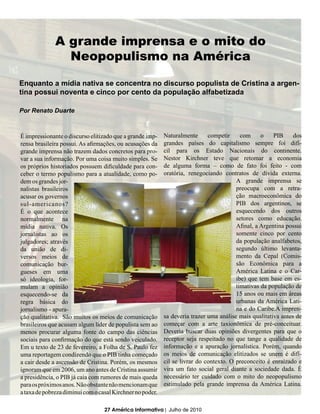 A grande imprensa e o mito do
                Neopopulismo na América

Enquanto a mídia nativa se concentra no discurso populista de Cristina a argen-
tina possui noventa e cinco por cento da população alfabetizada

Por Renato Duarte



É impressionante o discurso elitizado que a grande imp-    Naturalmente      competir     com     o    PIB     dos
rensa brasileira possui. As afirmações, ou acusações da    grandes países do capitalismo sempre foi difí-
grande imprensa não trazem dados concretos para pro-       cil para os Estado Nacionais do continente.
var a sua informação. Por uma coisa muito simples. Se      Nestor Kirchner teve que retomar a economia
os próprios historiados possuem dificuldade para con-      de alguma forma – como de fato foi feito - com
ceber o termo populismo para a atualidade, como po-        oratória, renegociando contratos de dívida externa.
dem os grandes jor-                                                                     A grande imprensa se
nalistas brasileiros                                                                    preocupa com a retra-
acusar os governos                                                                      ção macroeconômica do
sul-americanos?                                                                         PIB dos argentinos, se
É o que acontece                                                                        esquecendo dos outros
normalmente na                                                                          setores como educação.
mídia nativa. Os                                                                        Afinal, a Argentina possui
jornalistas ao os                                                                       somente cinco por cento
julgadores; através                                                                     da população analfabetos,
da união de di-                                                                         segundo último levanta-
versos meios de                                                                         mento da Cepal (Comis-
comunicação bur-                                                                        são Econômica para a
gueses em uma                                                                           América Latina e o Car-
só ideologia, for-                                                                      ibe) que tem base em es-
mulam a opinião                                                                         timativas da população de
esquecendo-se da                                                                        15 anos ou mais em áreas
regra básica do                                                                         urbanas da América Lati-
jornalismo - apura-                                                                     na e do Caribe.A impren-
ção qualitativa. São muitos os meios de comunicação        sa deveria trazer uma análise mais qualitativa antes de
brasileiros que acusam algum líder de populista sem ao     começar com a arte taxionômica de pré-conceituar.
menos procurar alguma fonte do campo das ciências          Deveria buscar duas opiniões divergentes para que o
sociais para confirmação do que está sendo veiculado.      receptor seja respeitado no que tange a qualidade de
Em u texto de 23 de fevereiro, a Folha de S. Paulo fez     informação e a apuração jornalística. Porém, quando
uma reportagem condizendo que o PIB tinha começado         os meios de comunicação elitizados se unem é difí-
a cair desde a ascensão de Cristina. Porém, os mesmos      cil se livrar do contexto. O preconceito é enraizado e
ignoram que em 2006, um ano antes de Cristina assumir      vira um fato social geral diante a sociedade dada. É
a presidência, o PIB já caia com rumores de mais queda     necessário ter cuidado com o mito do neopopulismo
para os próximos anos. Não obstante não mencionam que      estimulado pela grande imprensa da América Latina.
a taxa de pobreza diminui com o casal Kirchner no poder.

                                  27 América Informativa | Julho de 2010
 