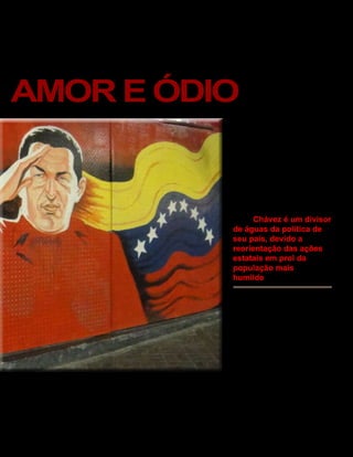 Venezuela
AMOR E ÓDIO                               FERNANDO CAVALCANTI
                                                                            Responsável por um terço do PIB
                                                                            do país, a exportação do petró-
                                                                            leo foi um dos pontos negativos
                                                                            do seu governo. Para Rui Maluf a
                                                                            perseguição de Chávez as ativi-
                                                                            dades econômicas privadas domes-
                                                                            ticas e internacionais caminhou na
                                                                            contramão e conseqüentemente
                                                                            criaram-se menores oportunidades
                                                                            para oferecer a população. O seu
                                                                            descontentamento com a política



                                                                            “     Chávez é um divisor
                                                                            de águas da política de
                                                                            seu país, devido a

                                                                                       “
                                                                            reorientação das ações
                                                                            estatais em prol da
                                                                            população mais
                                                                            humilde

                                                                          neoliberal dos Estados Unidos
                                                                          foram um dos primeiros indícios
                                                                          para um governo autoritário. Alvo
                                                                          de críticas por parte da imprensa
                                                                          Venezuelana ao longo de seu man-
                                                                          dato, esta rincha ganhou noto-
                                                                          riedade após a tentativa de golpe
                                                                          sofrida pelo governo Chávez, em
                                                                          2002. Segundo Maluf, a briga do
                                                                          governo e a imprensa é o fruto de
nome do país para “Republica Boli-     Chávez as classes de menores ren- uma concepção autoritária do poder,
variana da Venezuela”, seguindo na     das experimentaram uma melho- que o faz não aceitar ser contestado.
construção de um novo modelo, a        ria em suas condições financeiras, Paralelo a isso, Agnaldo Santos, de-
Assembleia Nacional, que aumen-        entretanto ao longo de seu man- clara ser contrário a esta posição,
tou o poder ao legislativo, causando   dato, sua posição foi extrema- dizendo que é preciso saber como
o prolongamento do seu mandato.        mente radical, principalmente ao é o comportamento da imprensa,
Com a política exercida de Hugo        tratar-se de políticas externas. se ela cumpre mais o papel de in


                                   35 América Informativa | Julho de 2010
 